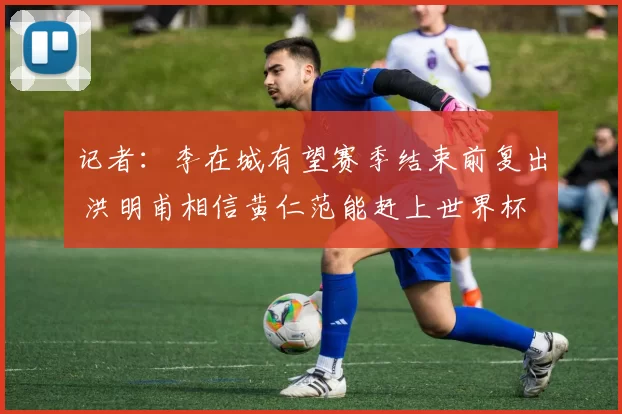 记者：李在城有望赛季结束前复出 洪明甫相信黄仁范能赶上世界杯