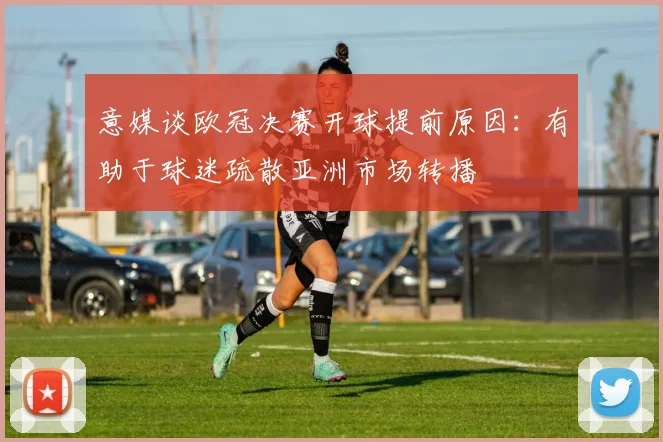 意媒谈欧冠决赛开球提前原因：有助于球迷疏散亚洲市场转播