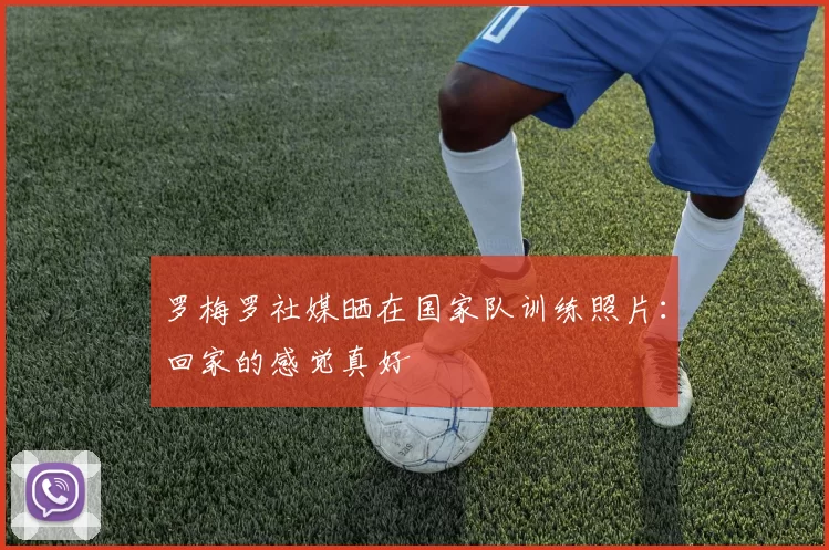 罗梅罗社媒晒在国家队训练照片：回家的感觉真好