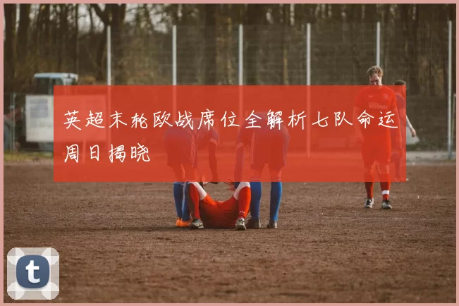 英超末轮欧战席位全解析七队命运周日揭晓
